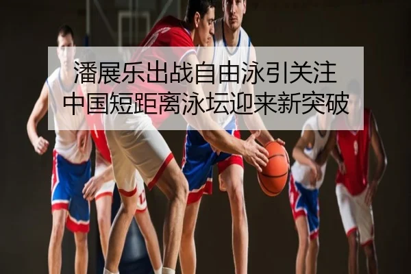潘展乐出战自由泳引关注 中国短距离泳坛迎来新突破