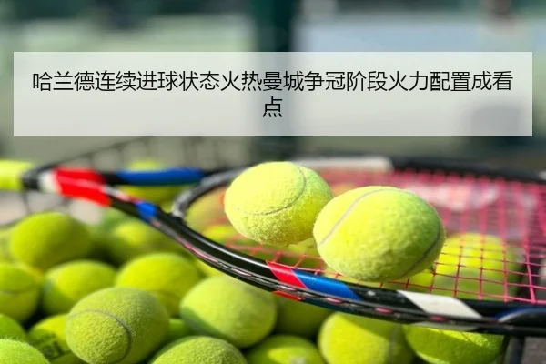 哈兰德连续进球状态火热曼城争冠阶段火力配置成看点