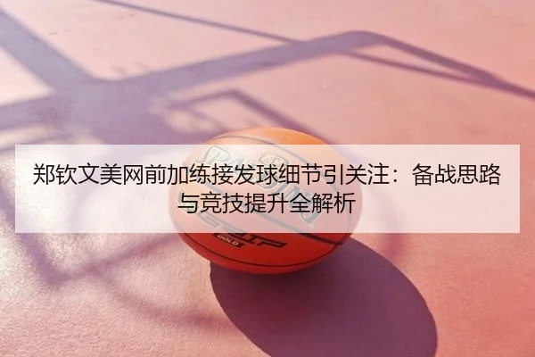 郑钦文美网前加练接发球细节引关注：备战思路与竞技提升全解析