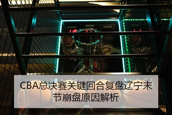 CBA总决赛关键回合复盘辽宁末节崩盘原因解析