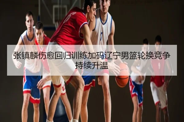 张镇麟伤愈回归训练加码辽宁男篮轮换竞争持续升温