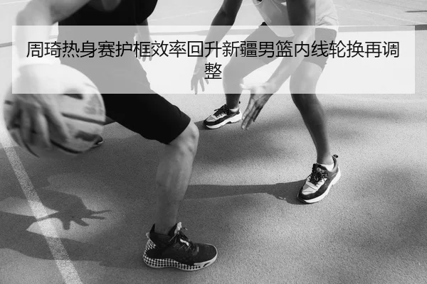 周琦热身赛护框效率回升新疆男篮内线轮换再调整
