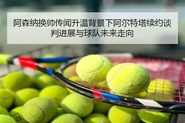 阿森纳换帅传闻升温背景下阿尔特塔续约谈判进展与球队未来走向