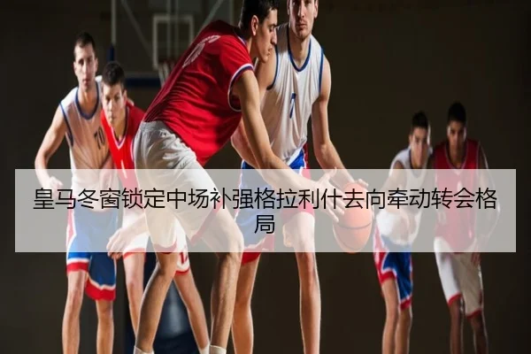 皇马冬窗锁定中场补强格拉利什去向牵动转会格局
